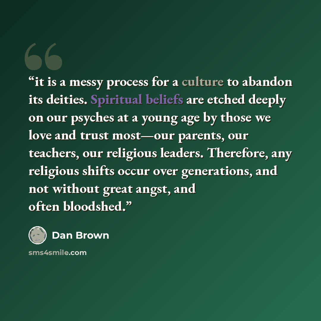 “it is a messy process for a culture to abandon its deities. Spiritual beliefs are etched deeply on our psyches at a young age by those we love and trust most—our parents, our teachers, our religious leaders. Therefore, any religious shifts occur over generations, and not without great angst, and…” quote by Dan Brown