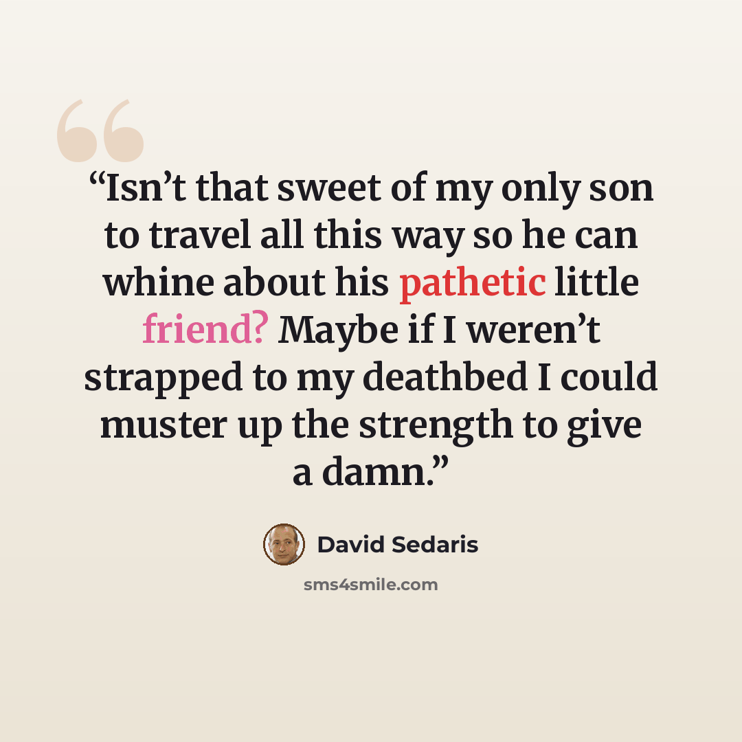 “Isn’t that sweet of my only son to travel all this way so he can whine about his pathetic little friend? Maybe if I weren’t strapped to my deathbed I could muster up the strength to give a damn.” quote by David Sedaris