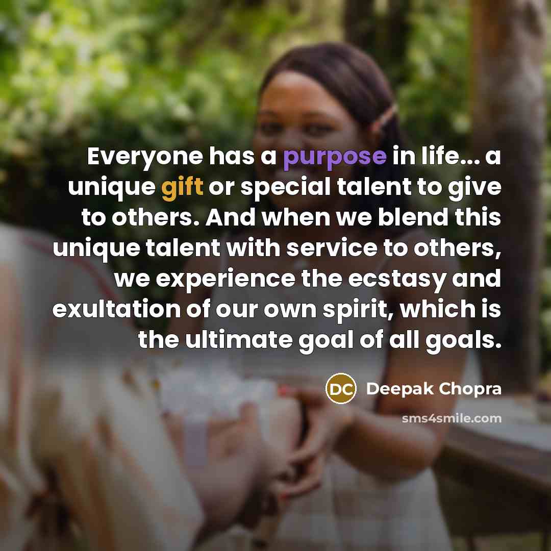 “Everyone has a purpose in life... a unique gift or special talent to give to others. And when we blend this unique talent with service to others, we experience the ecstasy and exultation of our own spirit, which is the ultimate goal of all goals.” quote by Deepak Chopra
