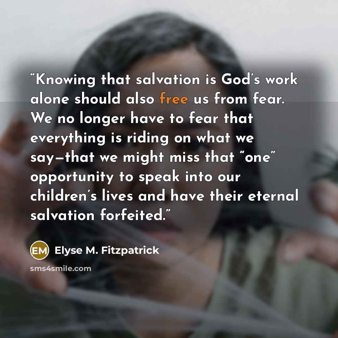 “Knowing that salvation is God’s work alone should also free us from fear. We no longer have to fear that everything is riding on what we say—that we might miss that “one” opportunity to speak into our children’s lives and have their eternal salvation forfeited.” quote by Elyse M. Fitzpatrick