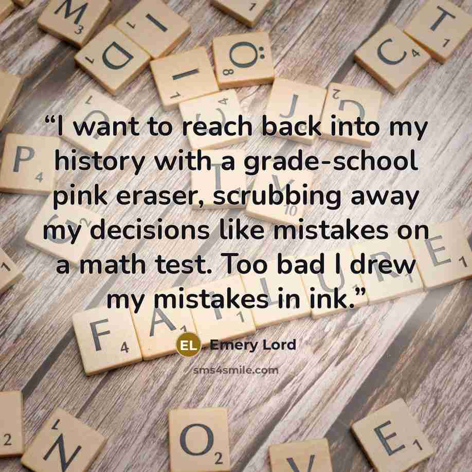 “I want to reach back into my history with a grade-school pink eraser, scrubbing away my decisions like mistakes on a math test. Too bad I drew my mistakes in ink.” quote by Emery Lord