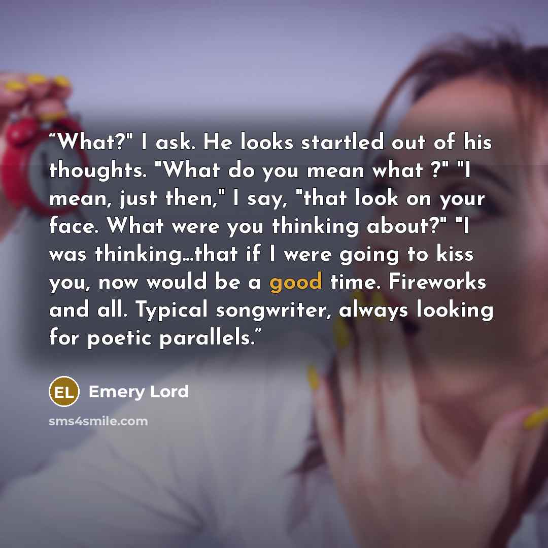 “What?" I ask. He looks startled out of his thoughts. "What do you mean what ?" "I mean, just then," I say, "that look on your face. What were you thinking about?" "I was thinking...that if I were going to kiss you, now would be a good time. Fireworks and all. Typical songwriter, always looking for…” quote by Emery Lord
