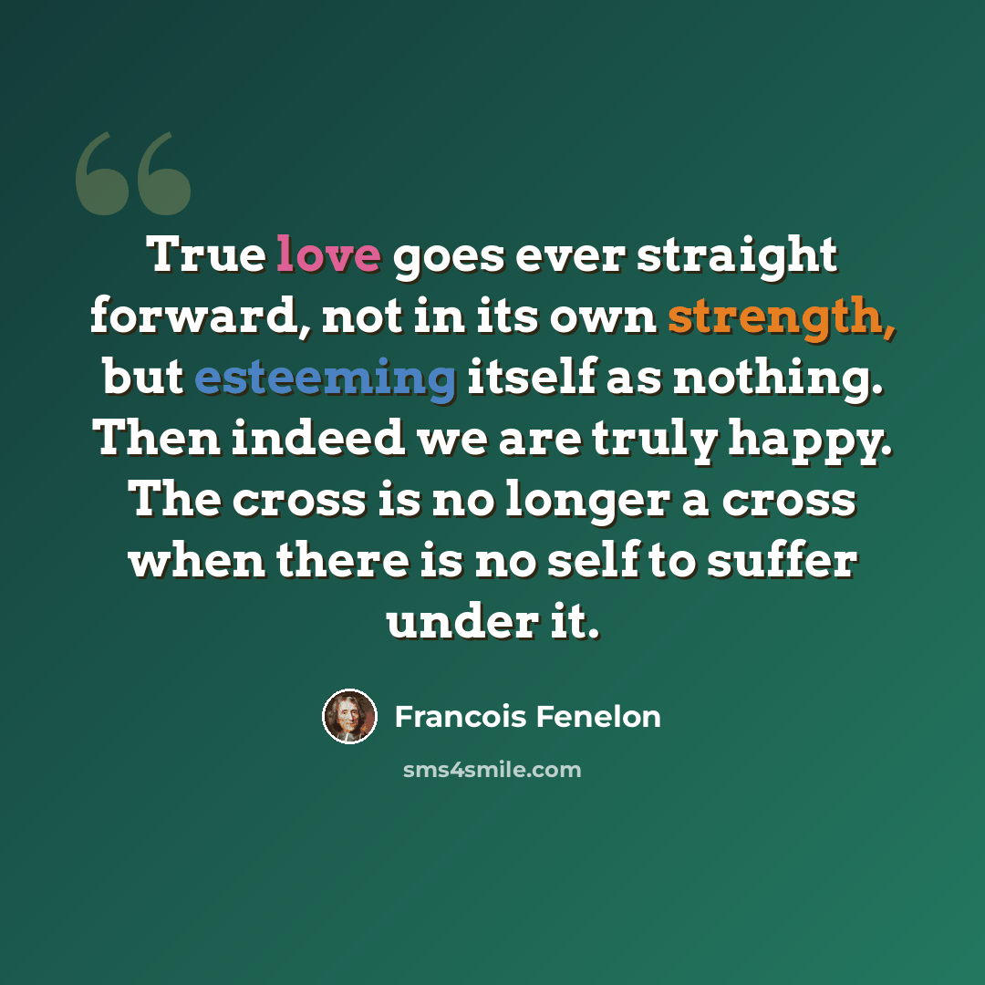 “True love goes ever straight forward, not in its own strength, but esteeming itself as nothing. Then indeed we are truly happy. The cross is no longer a cross when there is no self to suffer under it.” quote by Francois Fenelon