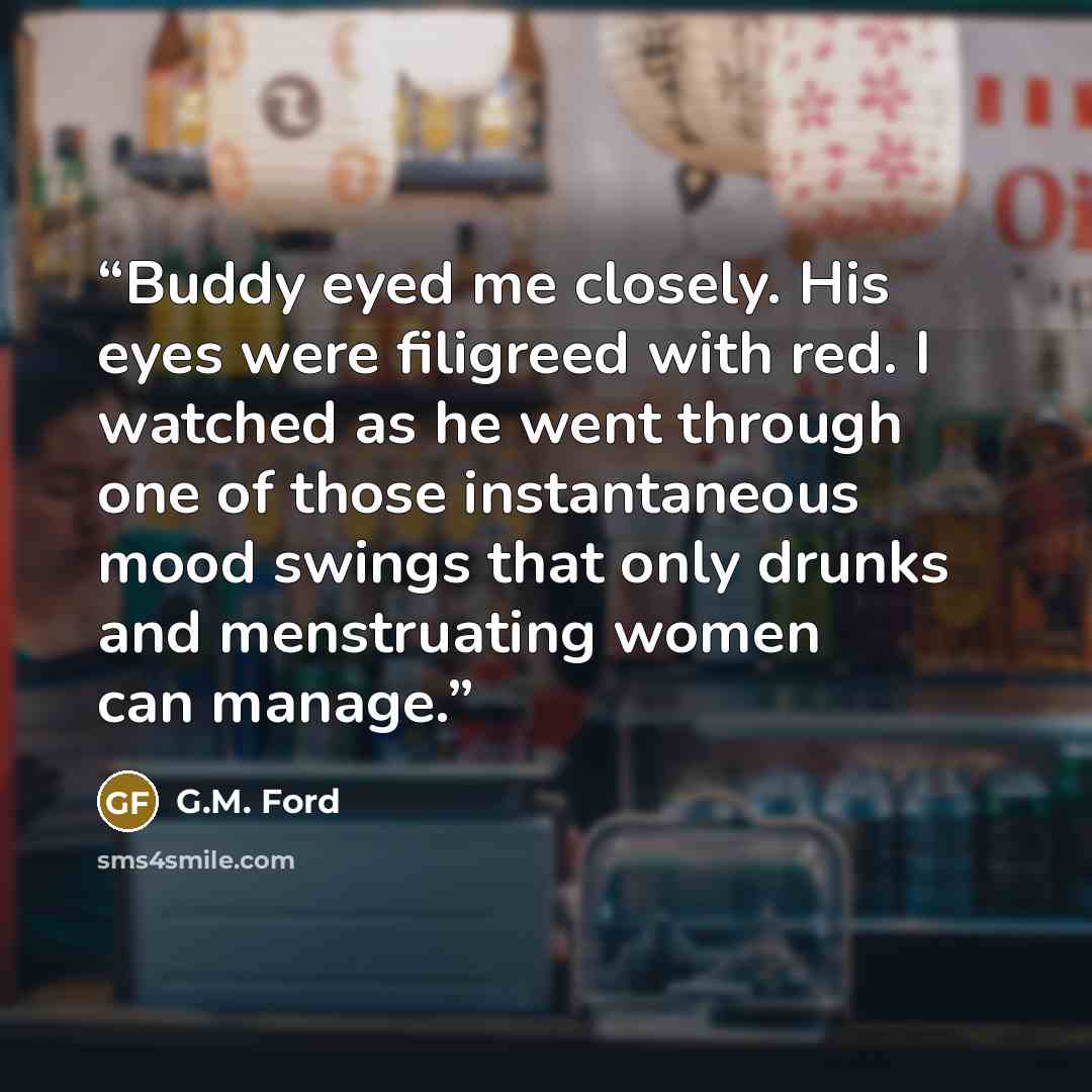 “Buddy eyed me closely. His eyes were filigreed with red. I watched as he went through one of those instantaneous mood swings that only drunks and menstruating women can manage.” quote by G.M. Ford