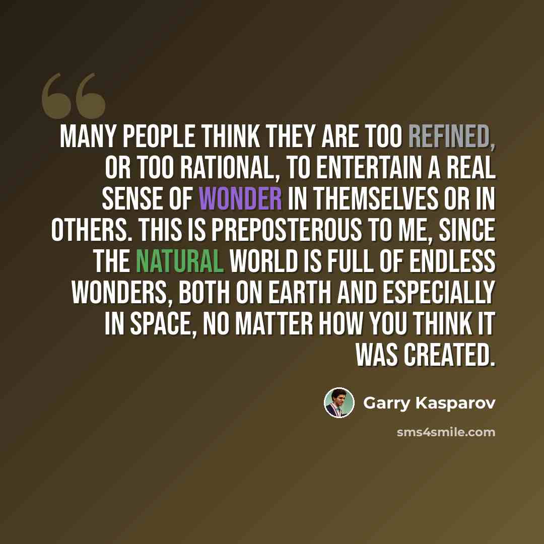 “Many people think they are too refined, or too rational, to entertain a real sense of wonder in themselves or in others. This is preposterous to me, since the natural world is full of endless wonders, both on Earth and especially in space, no matter how you think it was created.” quote by Garry Kasparov