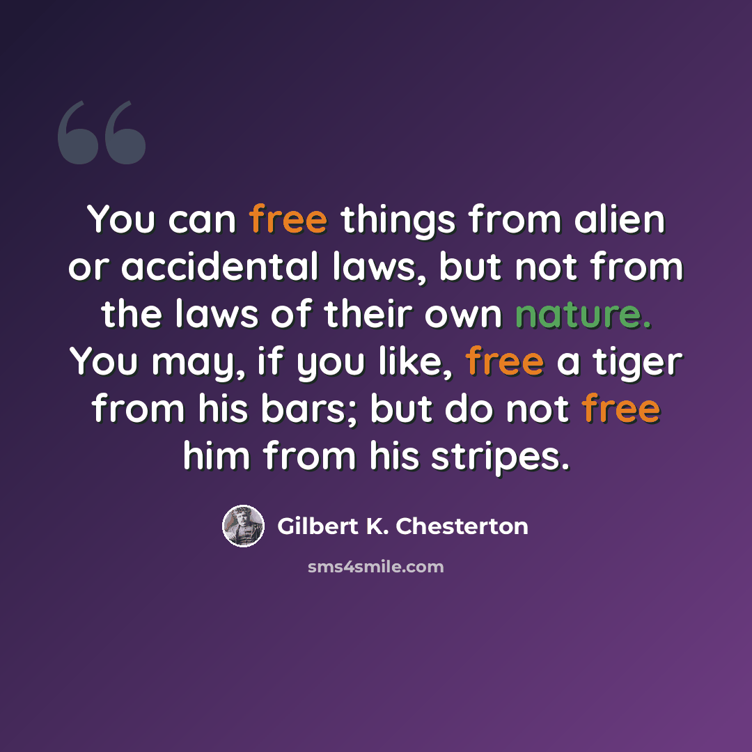 “You can free things from alien or accidental laws, but not from the laws of their own nature. You may, if you like, free a tiger from his bars; but do not free him from his stripes.” quote by Gilbert K. Chesterton