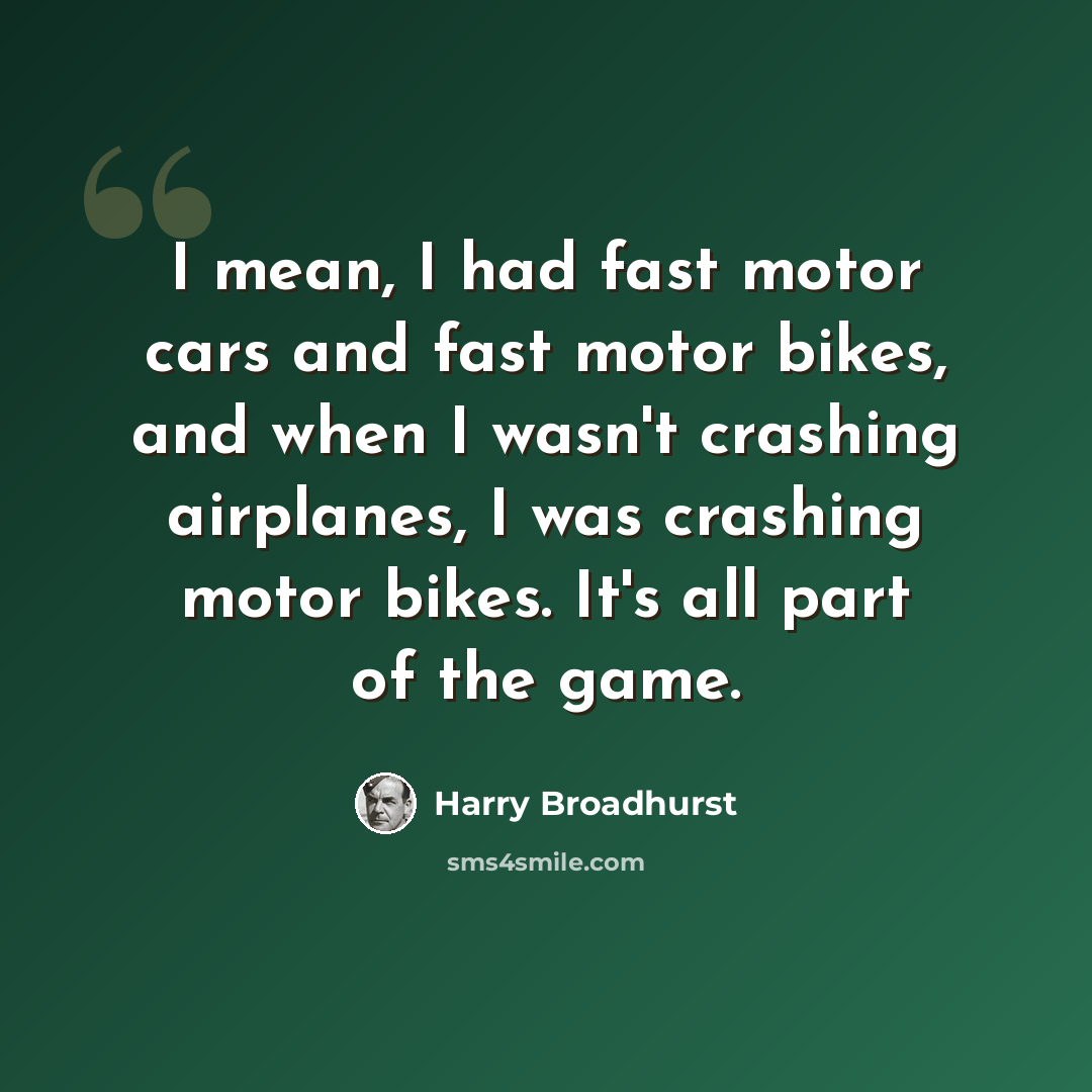“I mean, I had fast motor cars and fast motor bikes, and when I wasn't crashing airplanes, I was crashing motor bikes. It's all part of the game.” quote by Harry Broadhurst