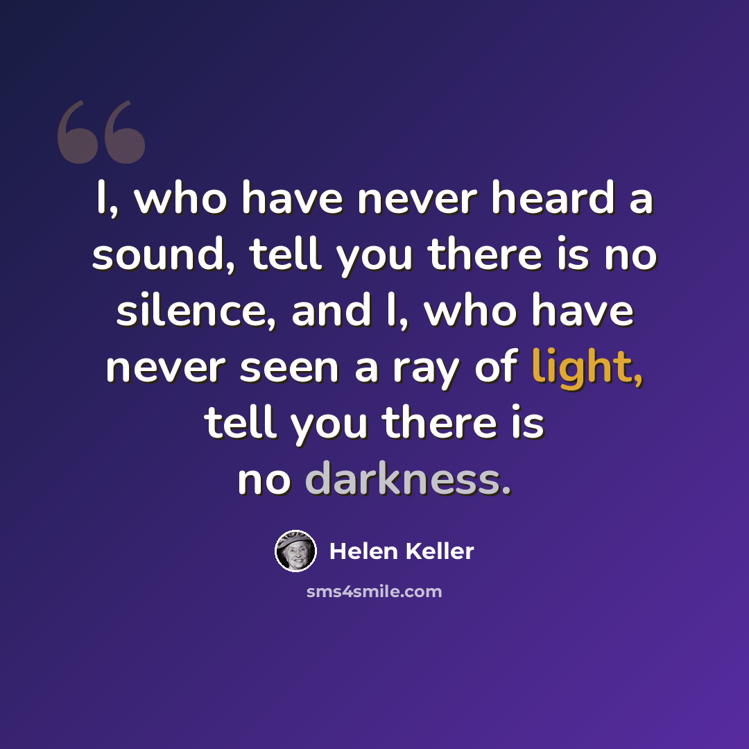 “I, who have never heard a sound, tell you there is no silence, and I, who have never seen a ray of light, tell you there is no darkness.” quote by Helen Keller