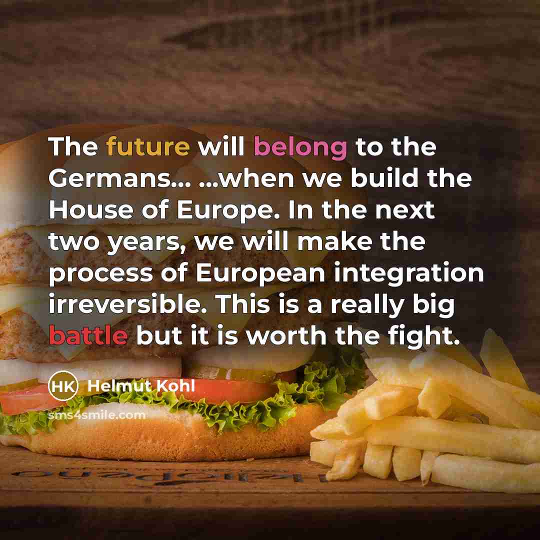 “The future will belong to the Germans... ...when we build the House of Europe. In the next two years, we will make the process of European integration irreversible. This is a really big battle but it is worth the fight.” quote by Helmut Kohl