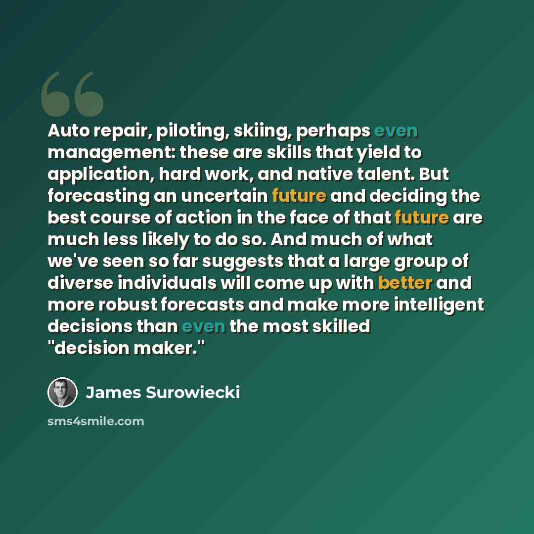 “Auto repair, piloting, skiing, perhaps even management: these are skills that yield to application, hard work, and native talent. But forecasting an uncertain future and deciding the best course of action in the face of that future are much less likely to do so. And much of what we've seen so far…” quote by James Surowiecki