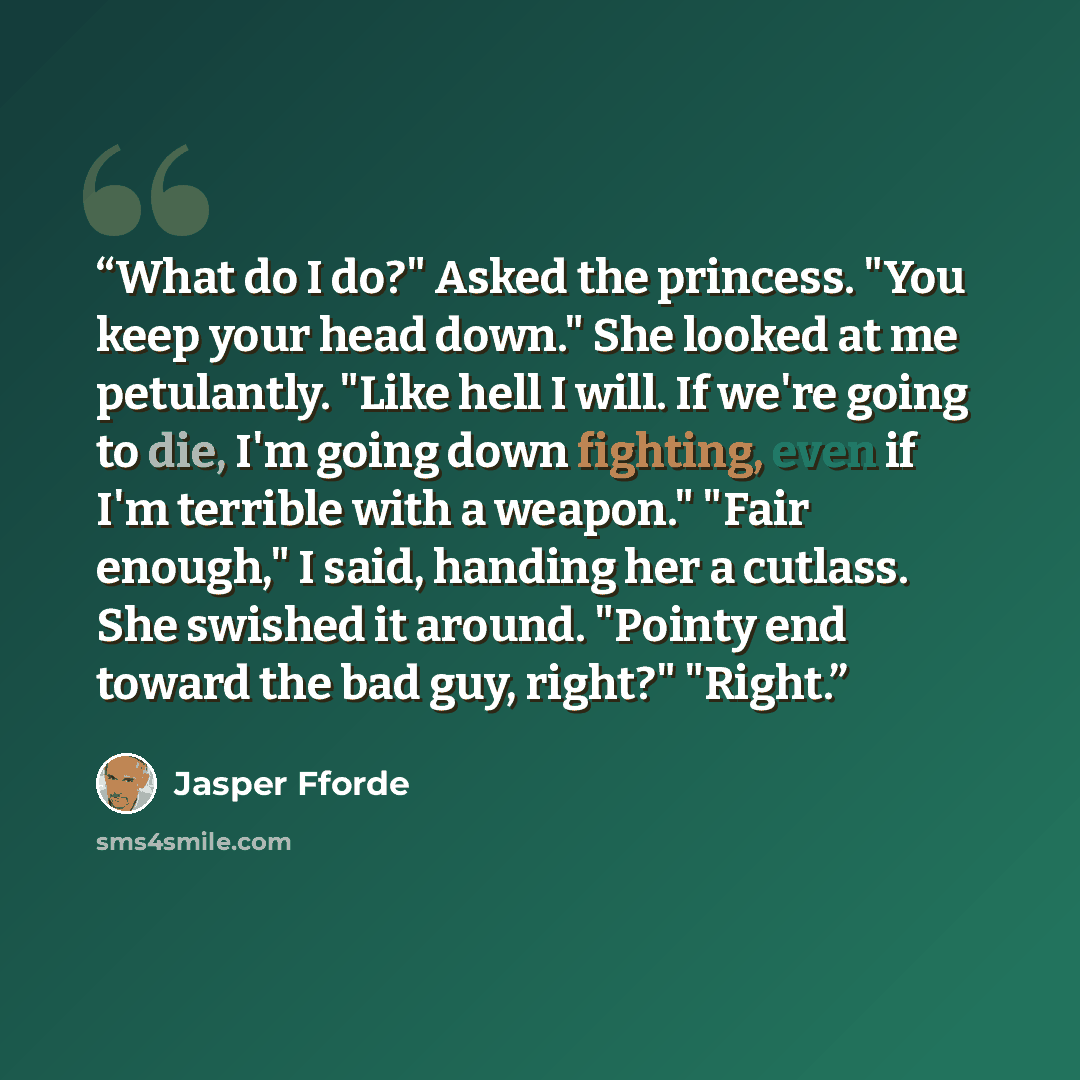 “What do I do?" Asked the princess. "You keep your head down." She looked at me petulantly. "Like hell I will. If we're going to die, I'm going down fighting, even if I'm terrible with a weapon." "Fair enough," I said, handing her a cutlass. She swished it around. "Pointy end toward the bad guy…” quote by Jasper Fforde