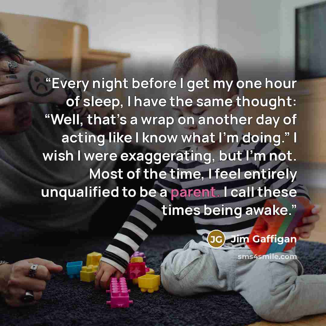 “Every night before I get my one hour of sleep, I have the same thought: “Well, that’s a wrap on another day of acting like I know what I’m doing.” I wish I were exaggerating, but I’m not. Most of the time, I feel entirely unqualified to be a parent. I call these times being awake.” quote by Jim Gaffigan