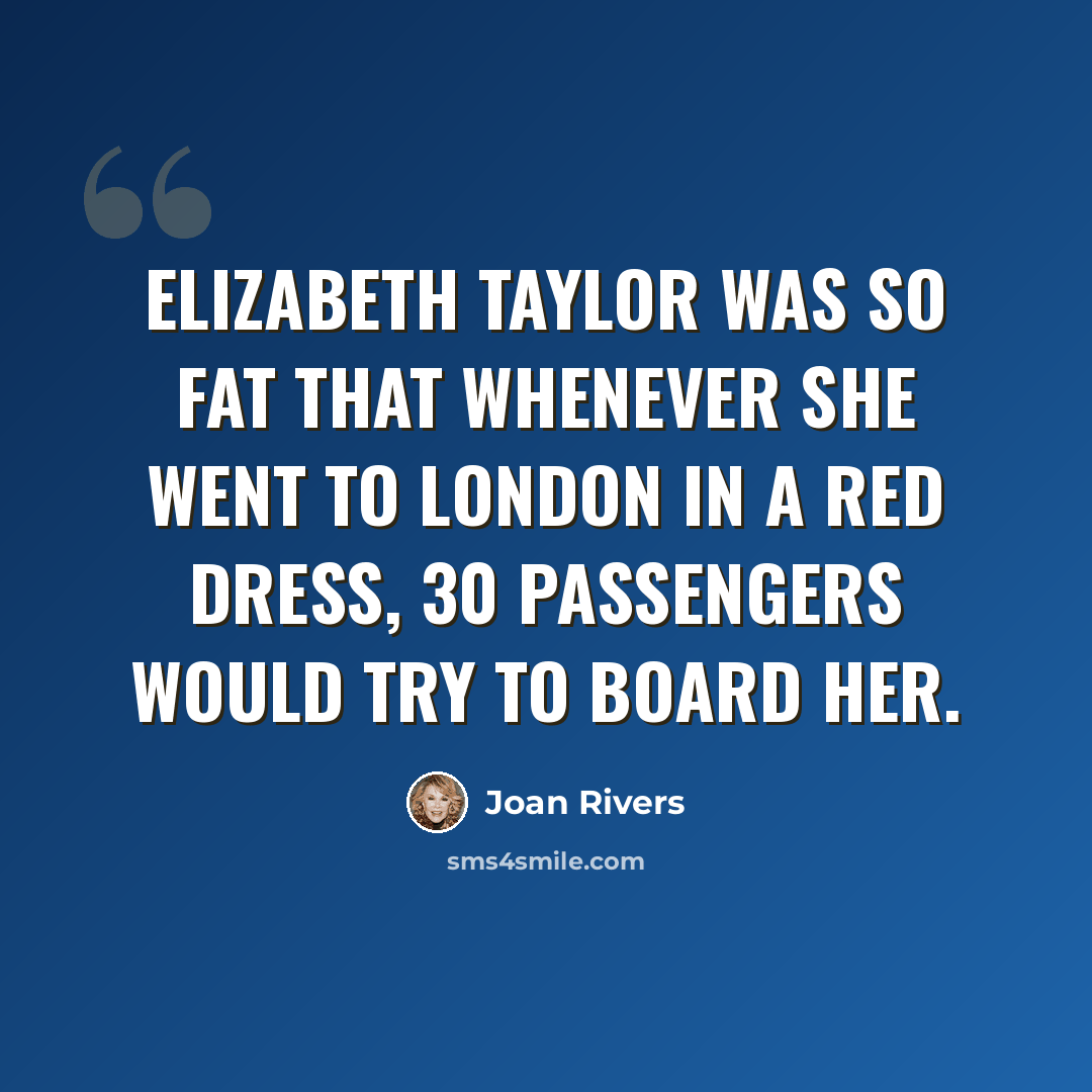 “Elizabeth Taylor was so fat that whenever she went to London in a red dress, 30 passengers would try to board her.” quote by Joan Rivers