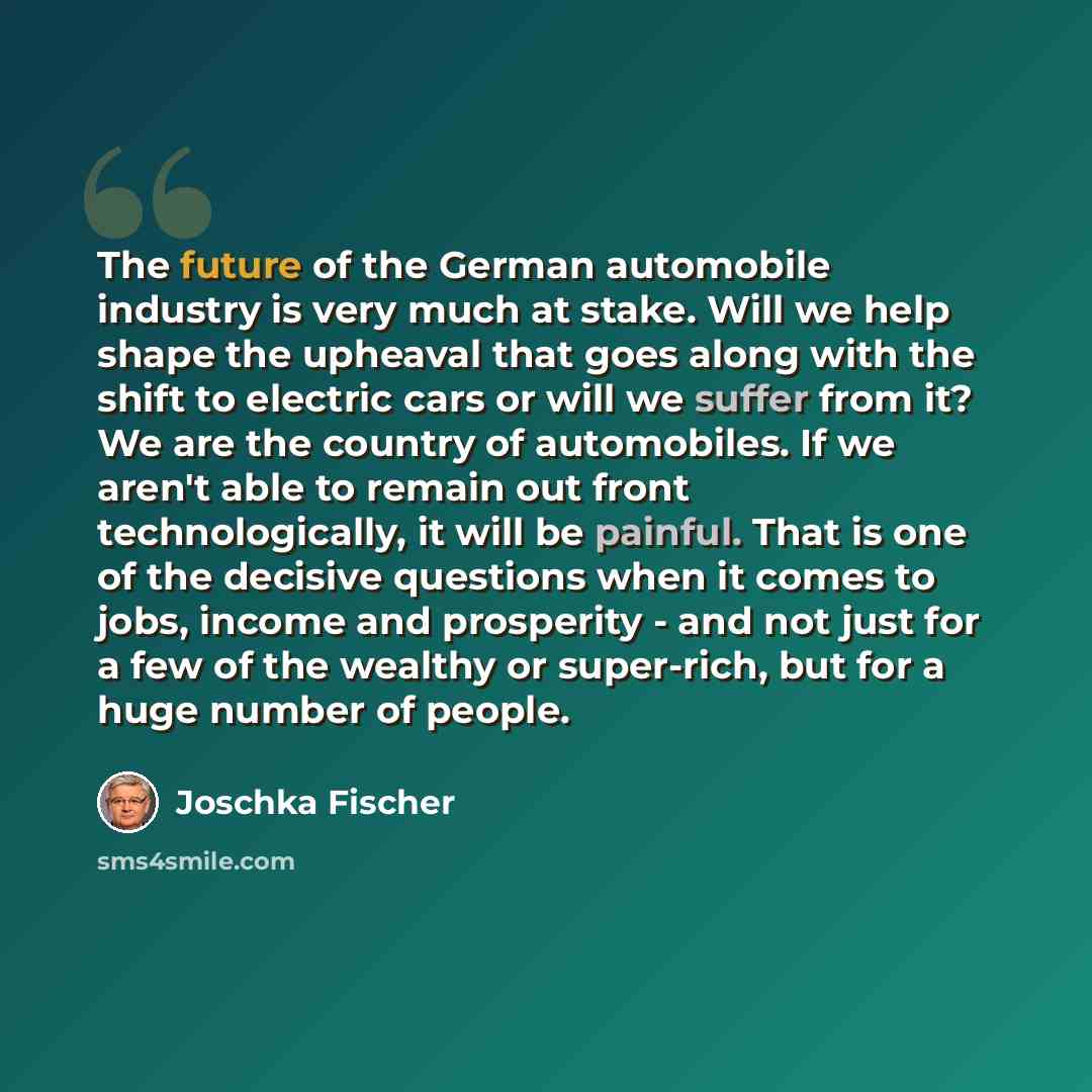 “The future of the German automobile industry is very much at stake. Will we help shape the upheaval that goes along with the shift to electric cars or will we suffer from it? We are the country of automobiles. If we aren't able to remain out front technologically, it will be painful. That is one…” quote by Joschka Fischer