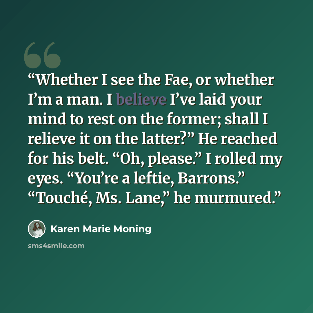 “Whether I see the Fae, or whether I’m a man. I believe I’ve laid your mind to rest on the former; shall I relieve it on the latter?” He reached for his belt. “Oh, please.” I rolled my eyes. “You’re a leftie, Barrons.” “Touché, Ms. Lane,” he murmured.” quote by Karen Marie Moning