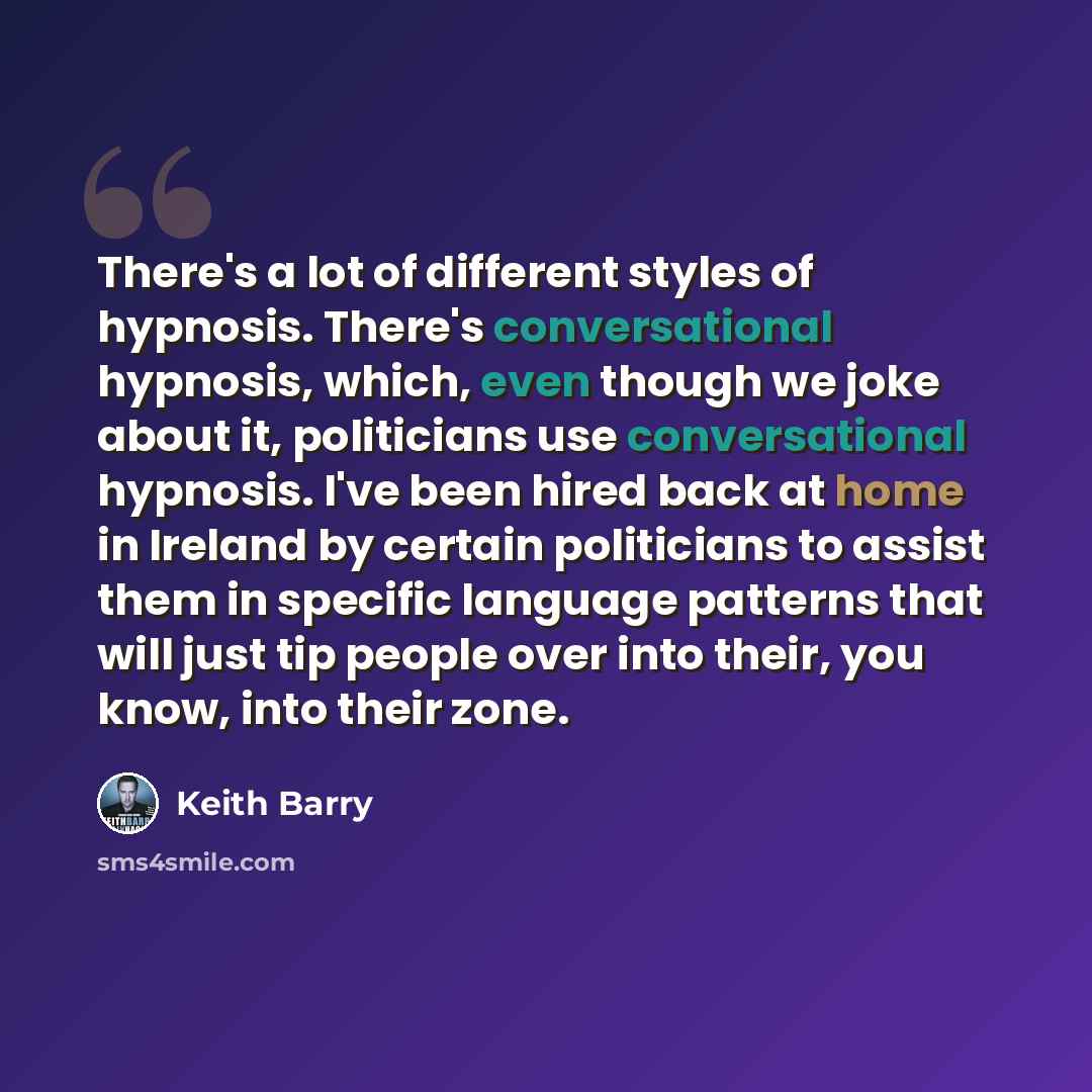 “There's a lot of different styles of hypnosis. There's conversational hypnosis, which, even though we joke about it, politicians use conversational hypnosis. I've been hired back at home in Ireland by certain politicians to assist them in specific language patterns that will just tip people over…” quote by Keith Barry