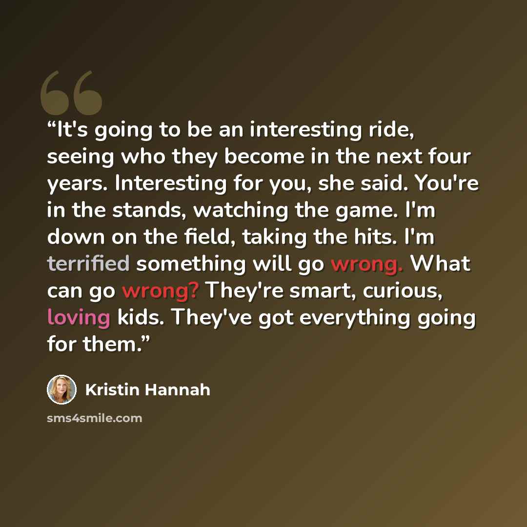 “It's going to be an interesting ride, seeing who they become in the next four years. Interesting for you, she said. You're in the stands, watching the game. I'm down on the field, taking the hits. I'm terrified something will go wrong. What can go wrong? They're smart, curious, loving kids…” quote by Kristin Hannah