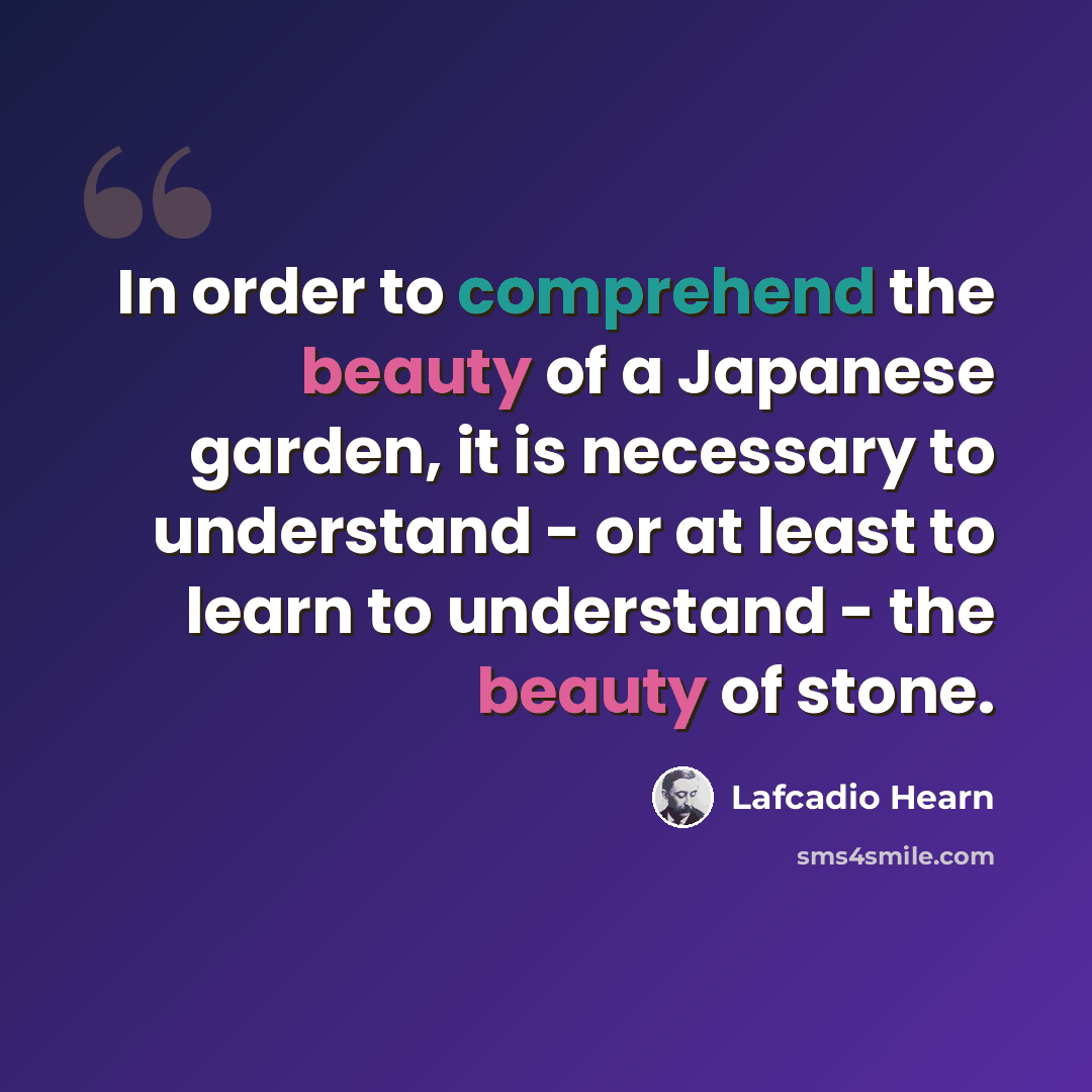 “In order to comprehend the beauty of a Japanese garden, it is necessary to understand - or at least to learn to understand - the beauty of stone.” quote by Lafcadio Hearn