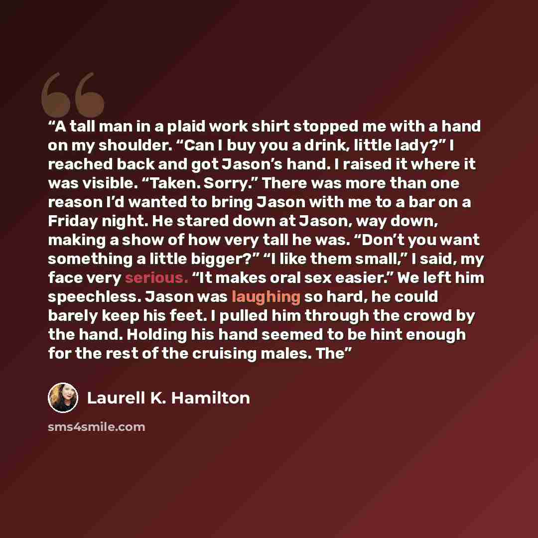 “A tall man in a plaid work shirt stopped me with a hand on my shoulder. “Can I buy you a drink, little lady?” I reached back and got Jason’s hand. I raised it where it was visible. “Taken. Sorry.” There was more than one reason I’d wanted to bring Jason with me to a bar on a Friday night. He…” quote by Laurell K. Hamilton