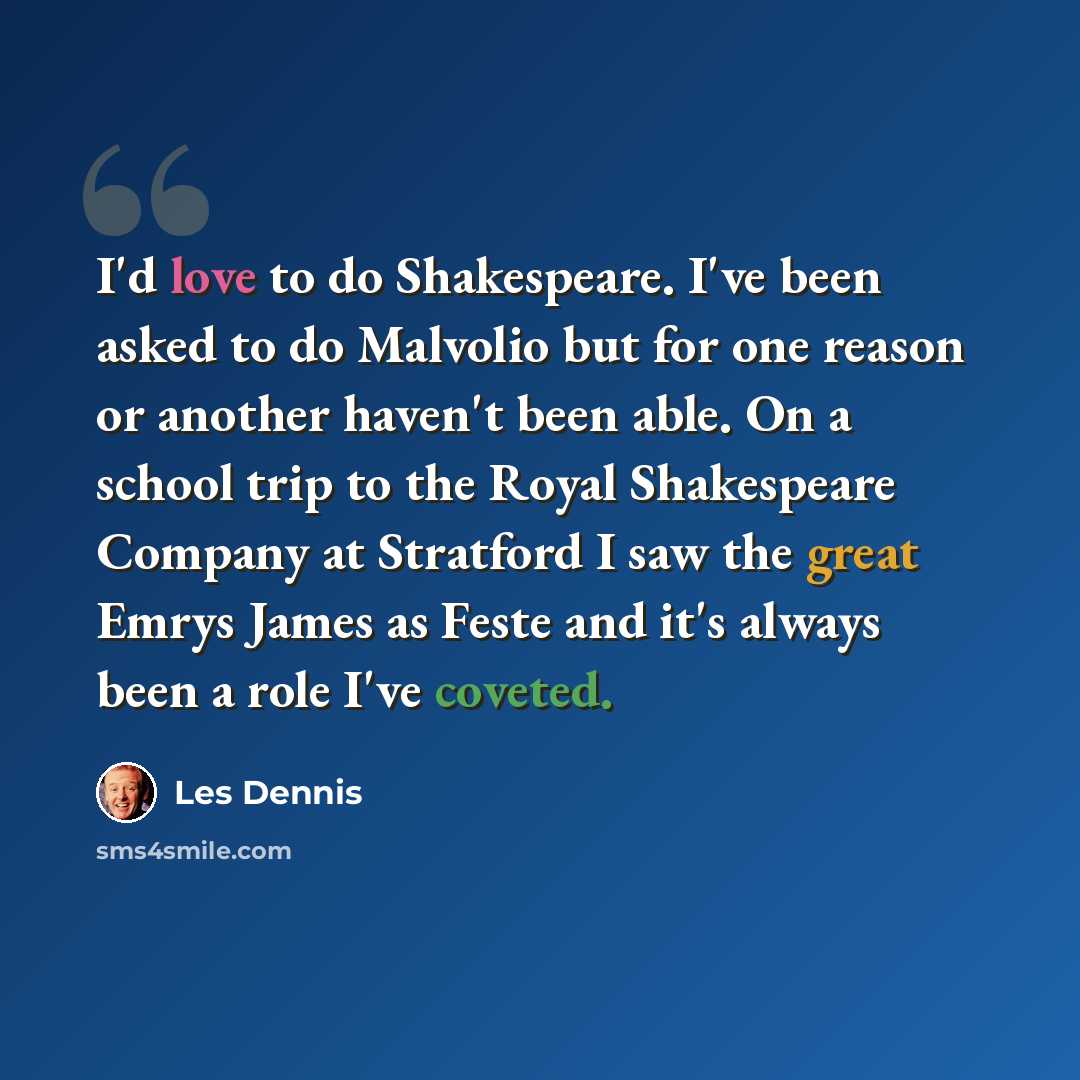 “I'd love to do Shakespeare. I've been asked to do Malvolio but for one reason or another haven't been able. On a school trip to the Royal Shakespeare Company at Stratford I saw the great Emrys James as Feste and it's always been a role I've coveted.” quote by Les Dennis