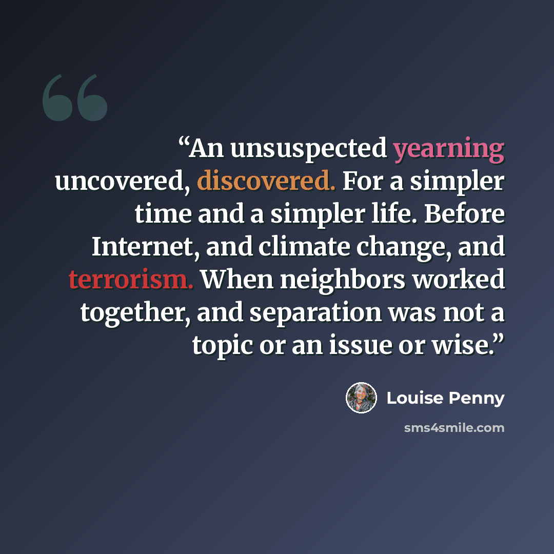 “An unsuspected yearning uncovered, discovered. For a simpler time and a simpler life. Before Internet, and climate change, and terrorism. When neighbors worked together, and separation was not a topic or an issue or wise.” quote by Louise Penny