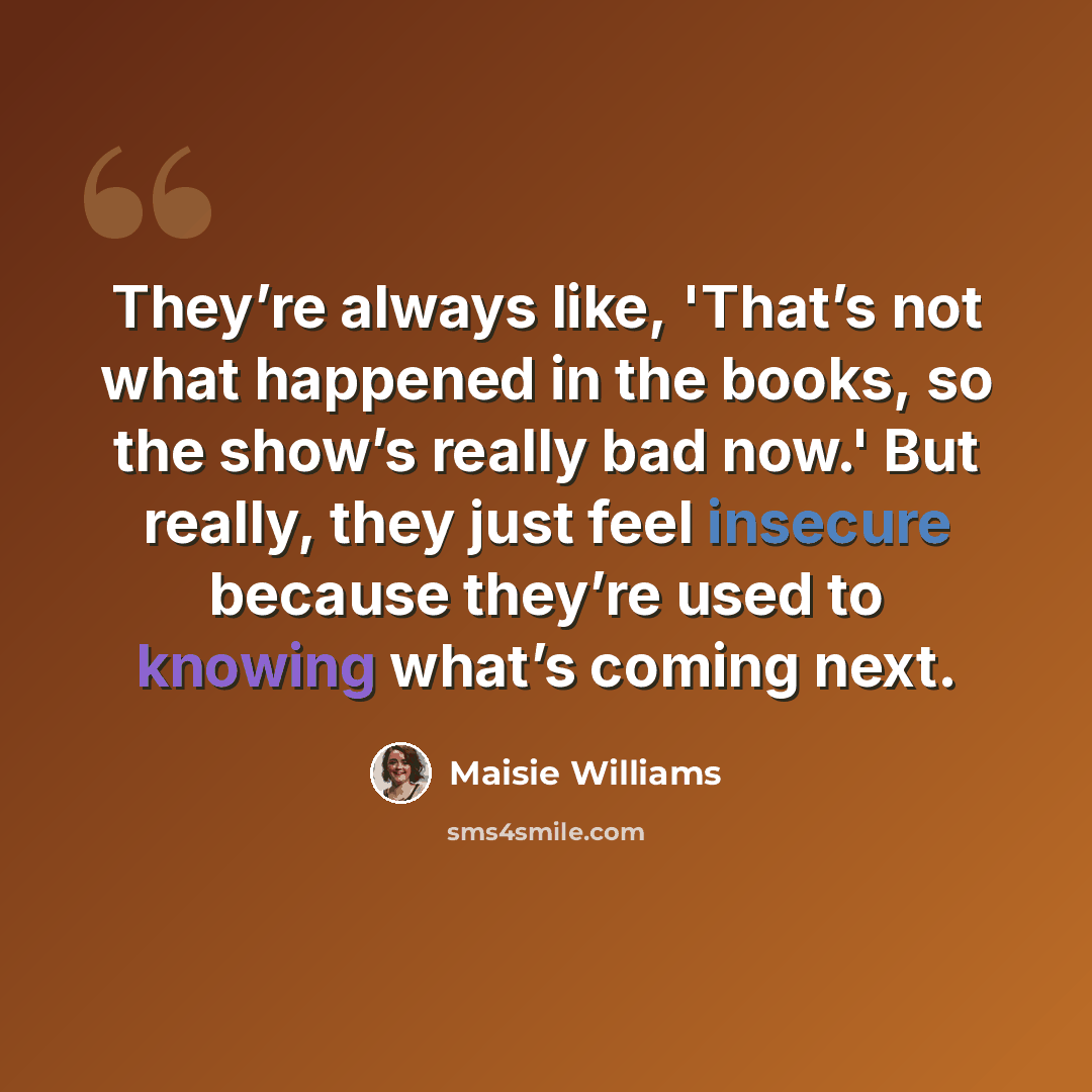 “They’re always like, 'That’s not what happened in the books, so the show’s really bad now.' But really, they just feel insecure because they’re used to knowing what’s coming next.” quote by Maisie Williams
