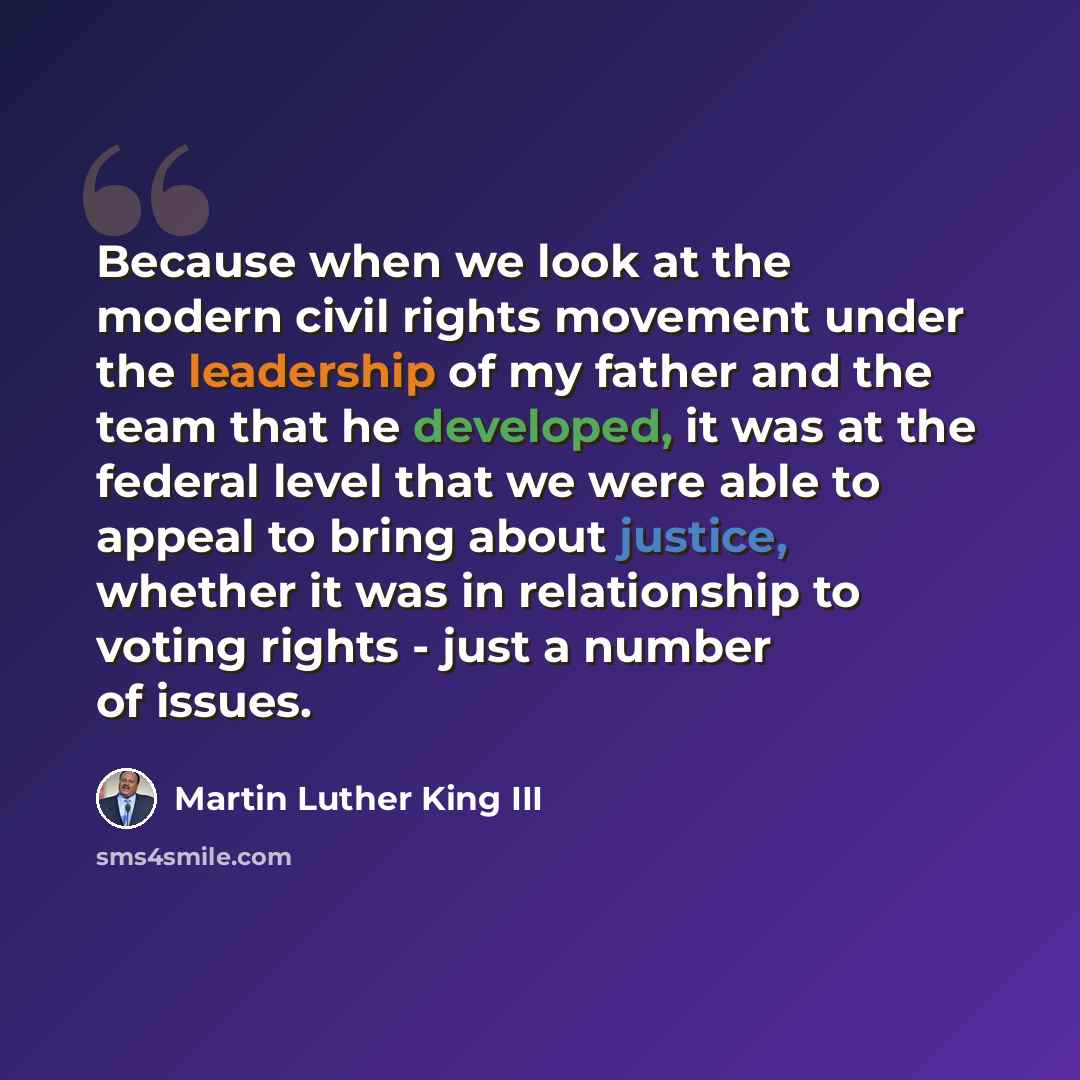 “Because when we look at the modern civil rights movement under the leadership of my father and the team that he developed, it was at the federal level that we were able to appeal to bring about justice, whether it was in relationship to voting rights - just a number of issues.” quote by Martin Luther King III