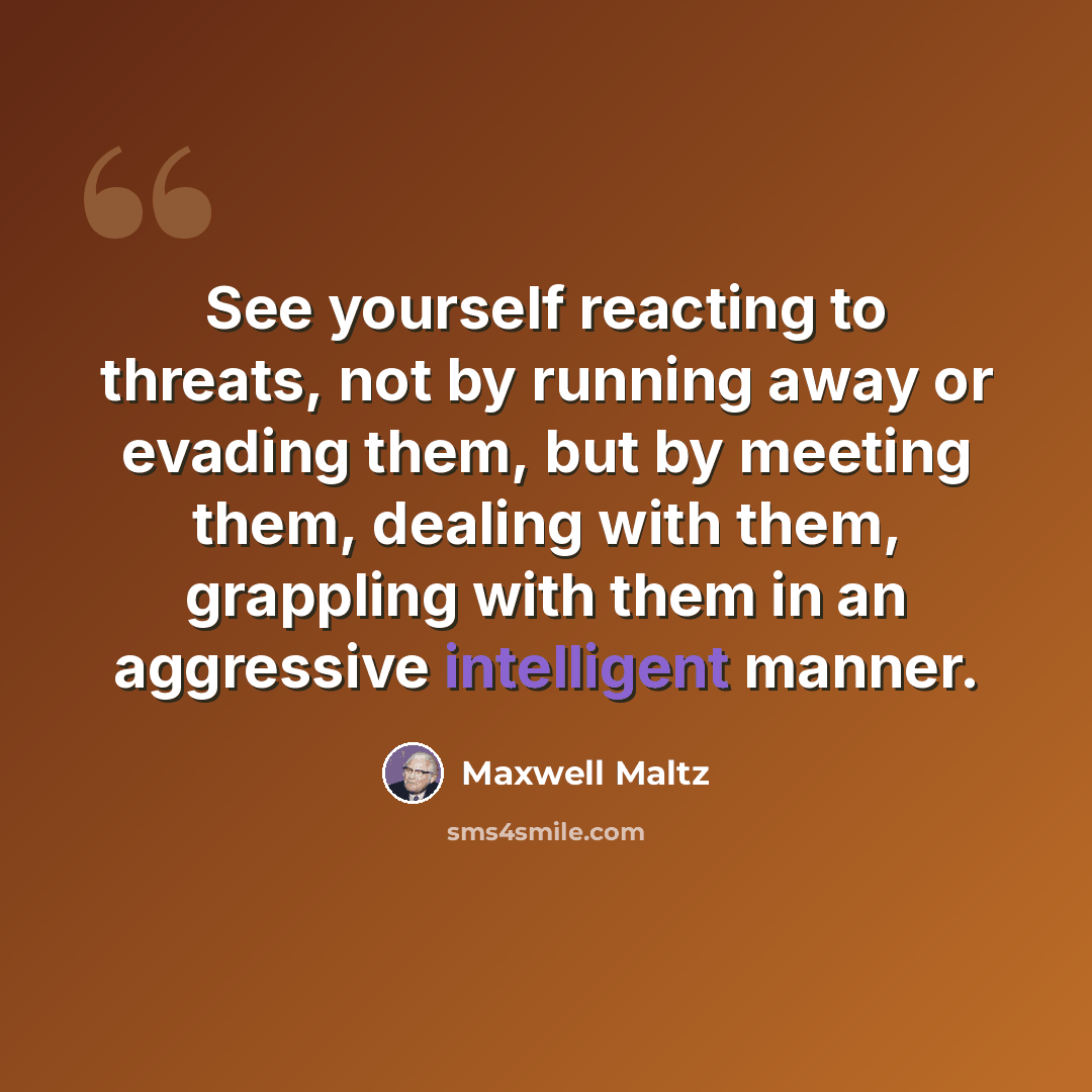“See yourself reacting to threats, not by running away or evading them, but by meeting them, dealing with them, grappling with them in an aggressive intelligent manner.” quote by Maxwell Maltz