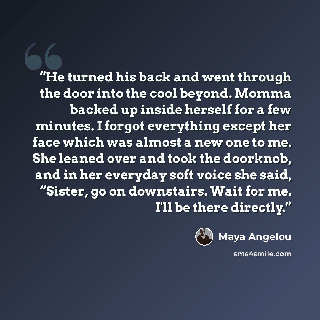 “He turned his back and went through the door into the cool beyond. Momma backed up inside herself for a few minutes. I forgot everything except her face which was almost a new one to me. She leaned over and took the doorknob, and in her everyday soft voice she said, “Sister, go on downstairs. Wait…” quote by Maya Angelou