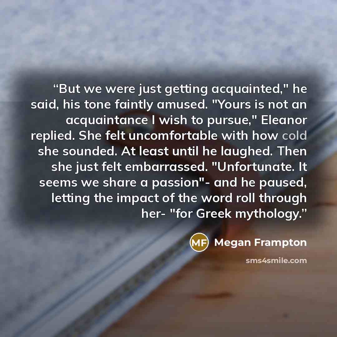“But we were just getting acquainted," he said, his tone faintly amused. "Yours is not an acquaintance I wish to pursue," Eleanor replied. She felt uncomfortable with how cold she sounded. At least until he laughed. Then she just felt embarrassed. "Unfortunate. It seems we share a passion"- and he…” quote by Megan Frampton