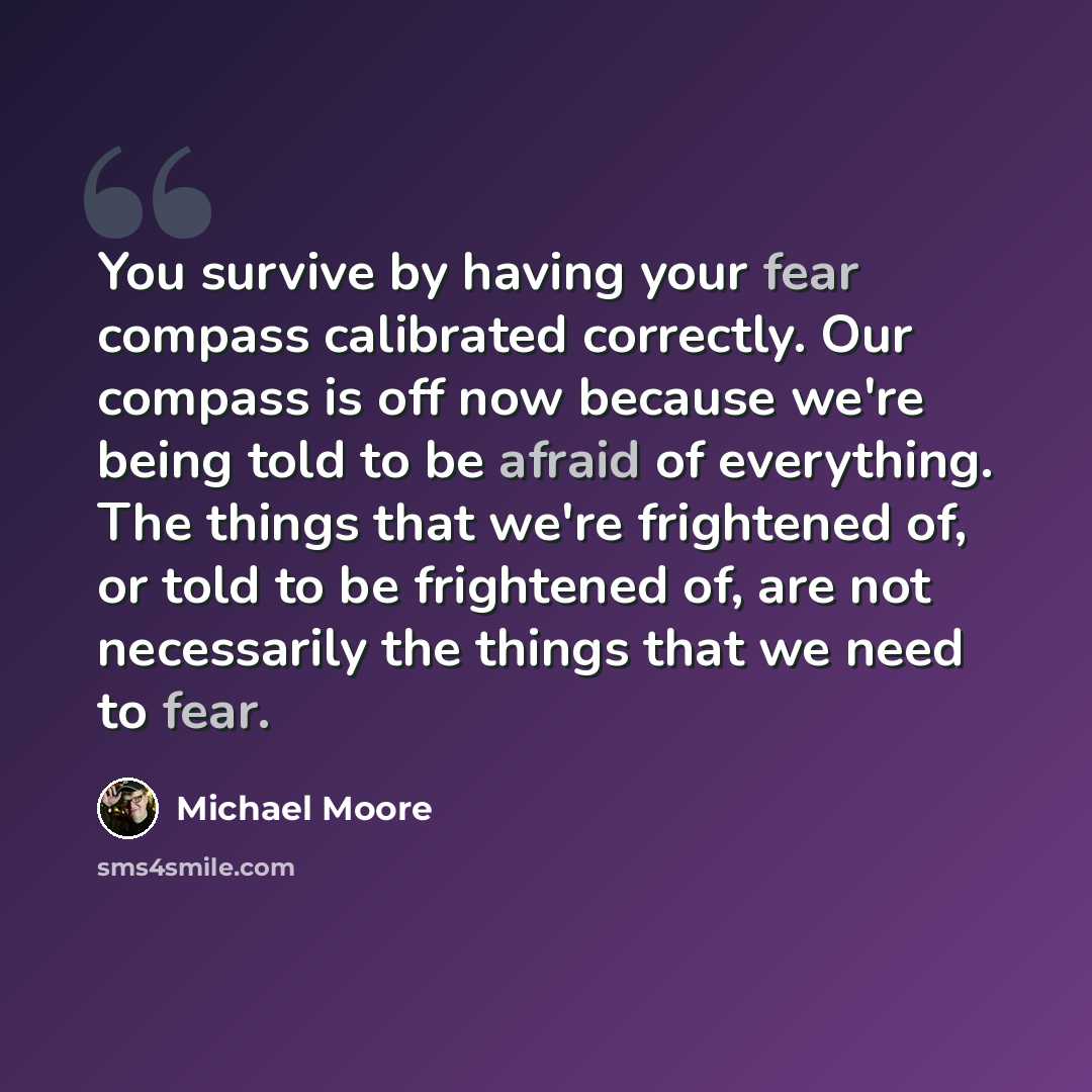 “You survive by having your fear compass calibrated correctly. Our compass is off now because we're being told to be afraid of everything. The things that we're frightened of, or told to be frightened of, are not necessarily the things that we need to fear.” quote by Michael Moore