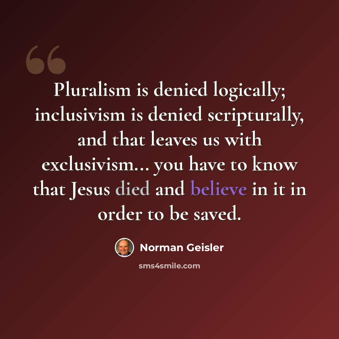 “Pluralism is denied logically; inclusivism is denied scripturally, and that leaves us with exclusivism... you have to know that Jesus died and believe in it in order to be saved.” quote by Norman Geisler