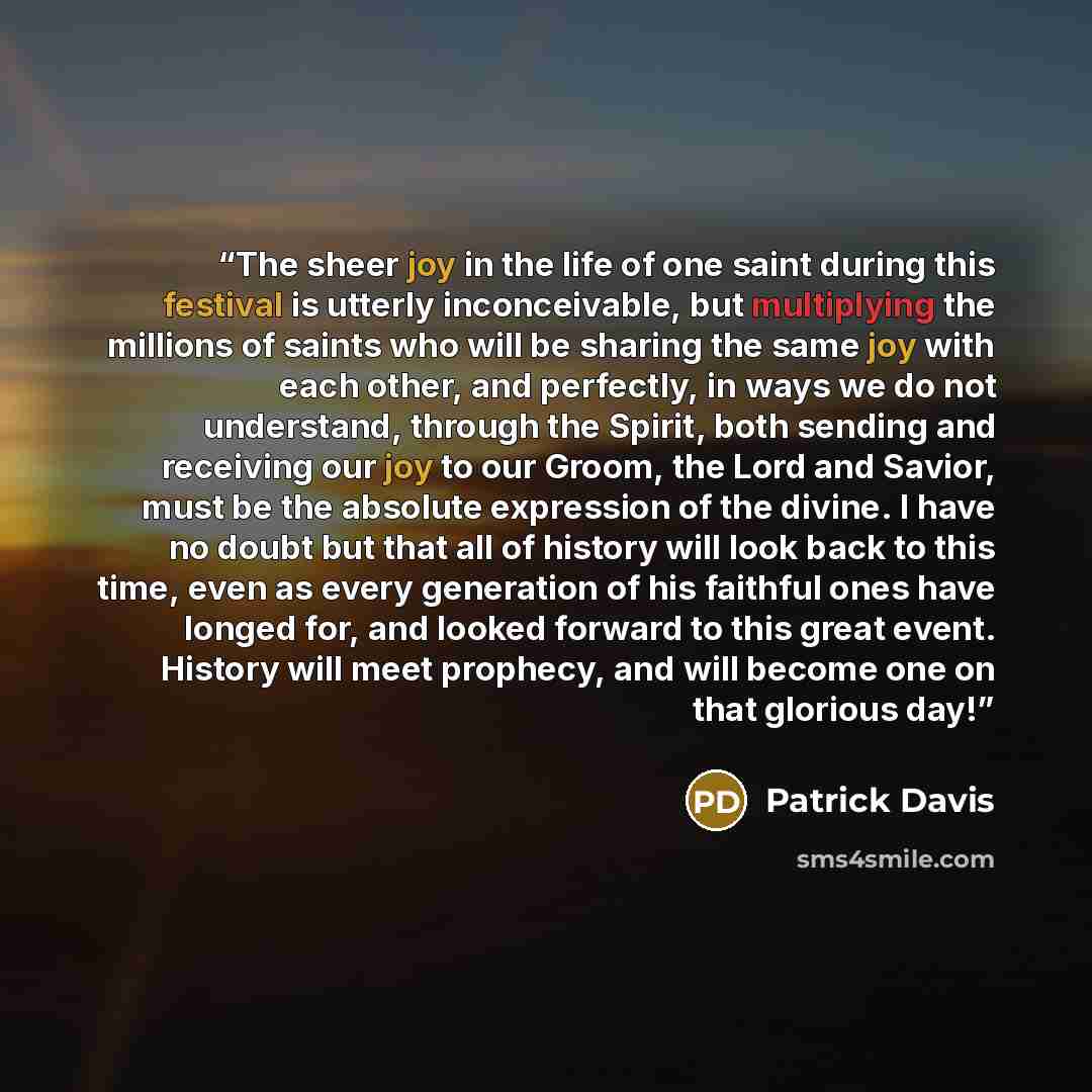 “The sheer joy in the life of one saint during this festival is utterly inconceivable, but multiplying the millions of saints who will be sharing the same joy with each other, and perfectly, in ways we do not understand, through the Spirit, both sending and receiving our joy to our Groom, the Lord…” quote by Patrick Davis