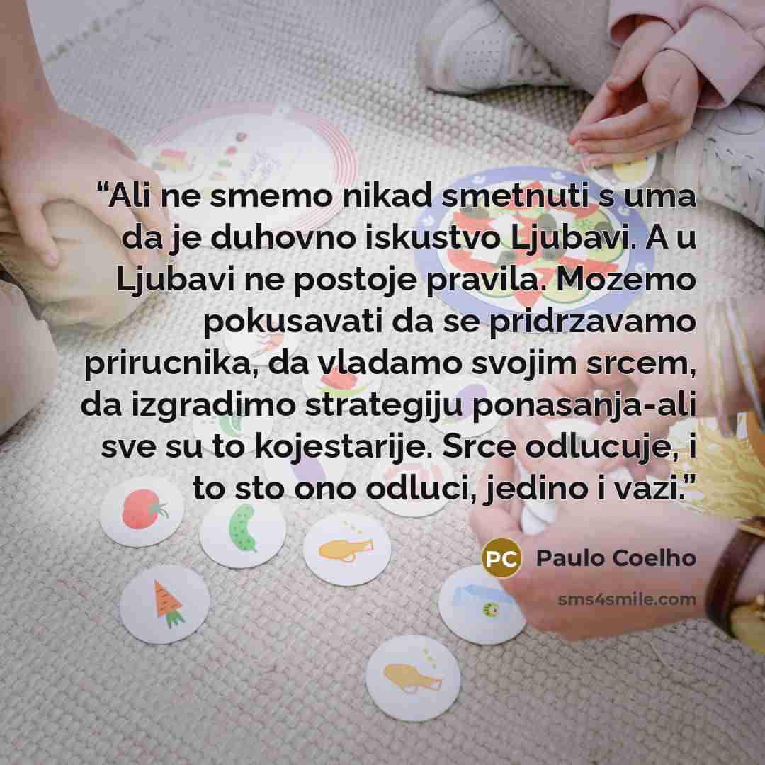 “Ali ne smemo nikad smetnuti s uma da je duhovno iskustvo Ljubavi. A u Ljubavi ne postoje pravila. Mozemo pokusavati da se pridrzavamo prirucnika, da vladamo svojim srcem, da izgradimo strategiju ponasanja-ali sve su to kojestarije. Srce odlucuje, i to sto ono odluci, jedino i vazi.” quote by Paulo Coelho