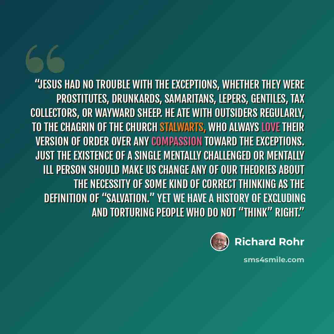 “Jesus had no trouble with the exceptions, whether they were prostitutes, drunkards, Samaritans, lepers, Gentiles, tax collectors, or wayward sheep. He ate with outsiders regularly, to the chagrin of the church stalwarts, who always love their version of order over any compassion toward the…” quote by Richard Rohr