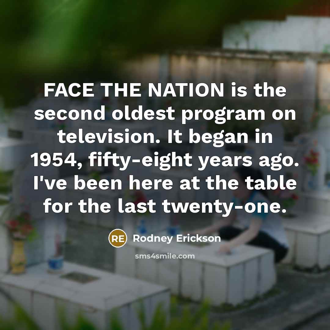 “FACE THE NATION is the second oldest program on television. It began in 1954, fifty-eight years ago. I've been here at the table for the last twenty-one.” quote by Rodney Erickson