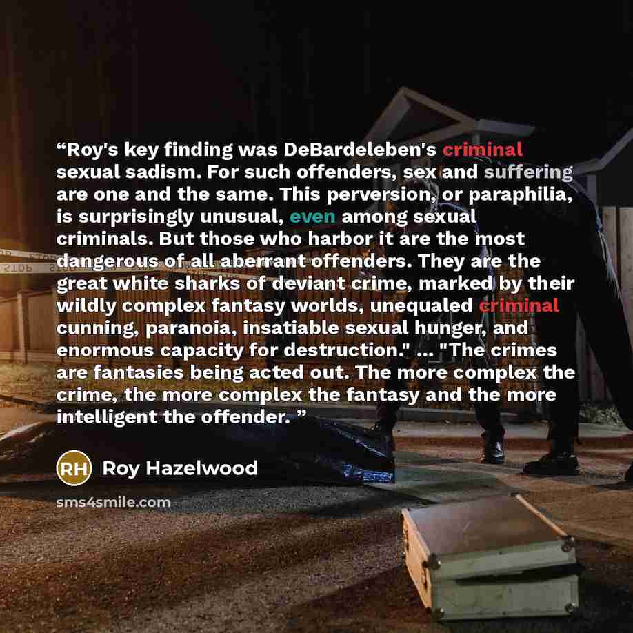 “Roy's key finding was DeBardeleben's criminal sexual sadism. For such offenders, sex and suffering are one and the same. This perversion, or paraphilia, is surprisingly unusual, even among sexual criminals. But those who harbor it are the most dangerous of all aberrant offenders. They are the…” quote by Roy Hazelwood