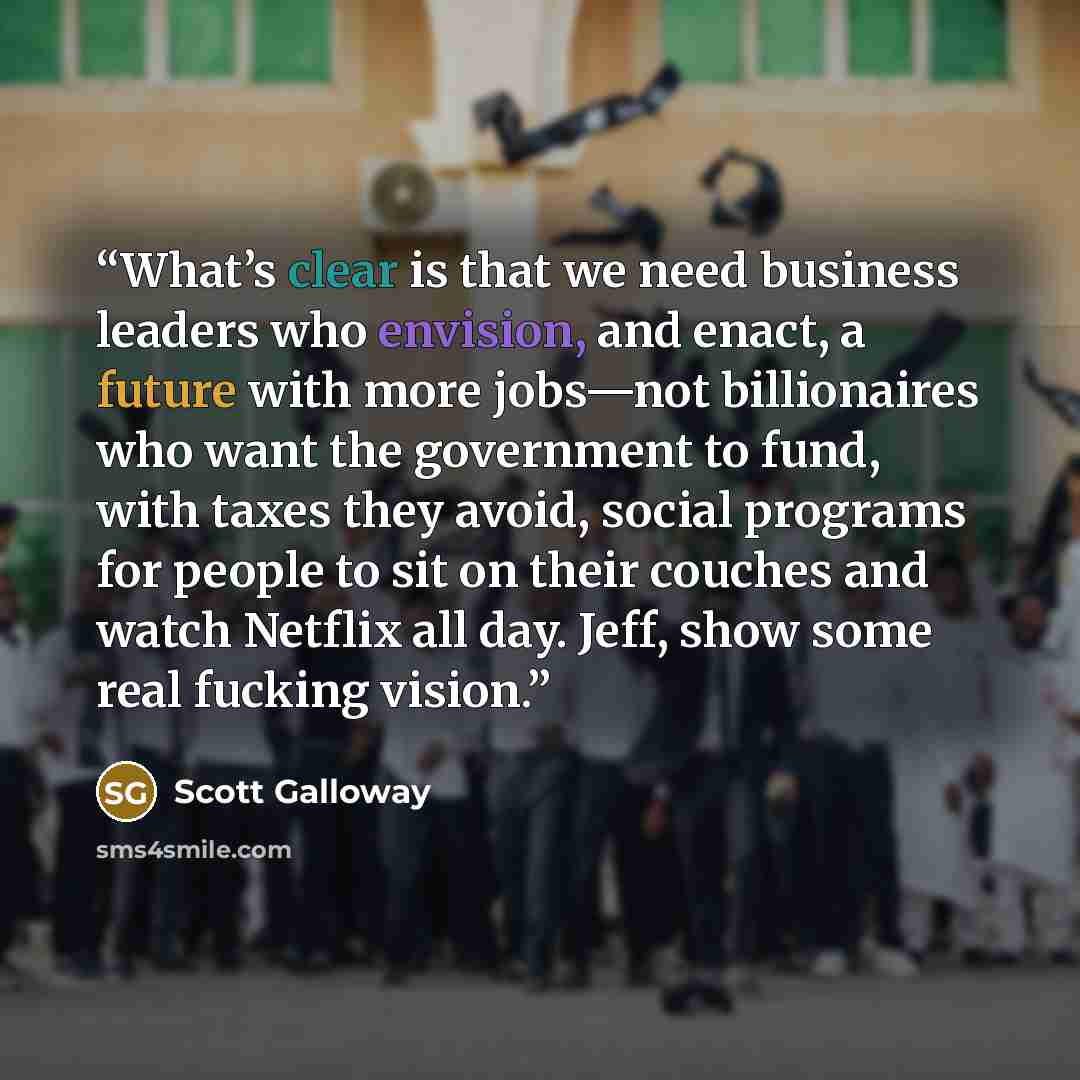 “What’s clear is that we need business leaders who envision, and enact, a future with more jobs—not billionaires who want the government to fund, with taxes they avoid, social programs for people to sit on their couches and watch Netflix all day. Jeff, show some real fucking vision.” quote by Scott Galloway