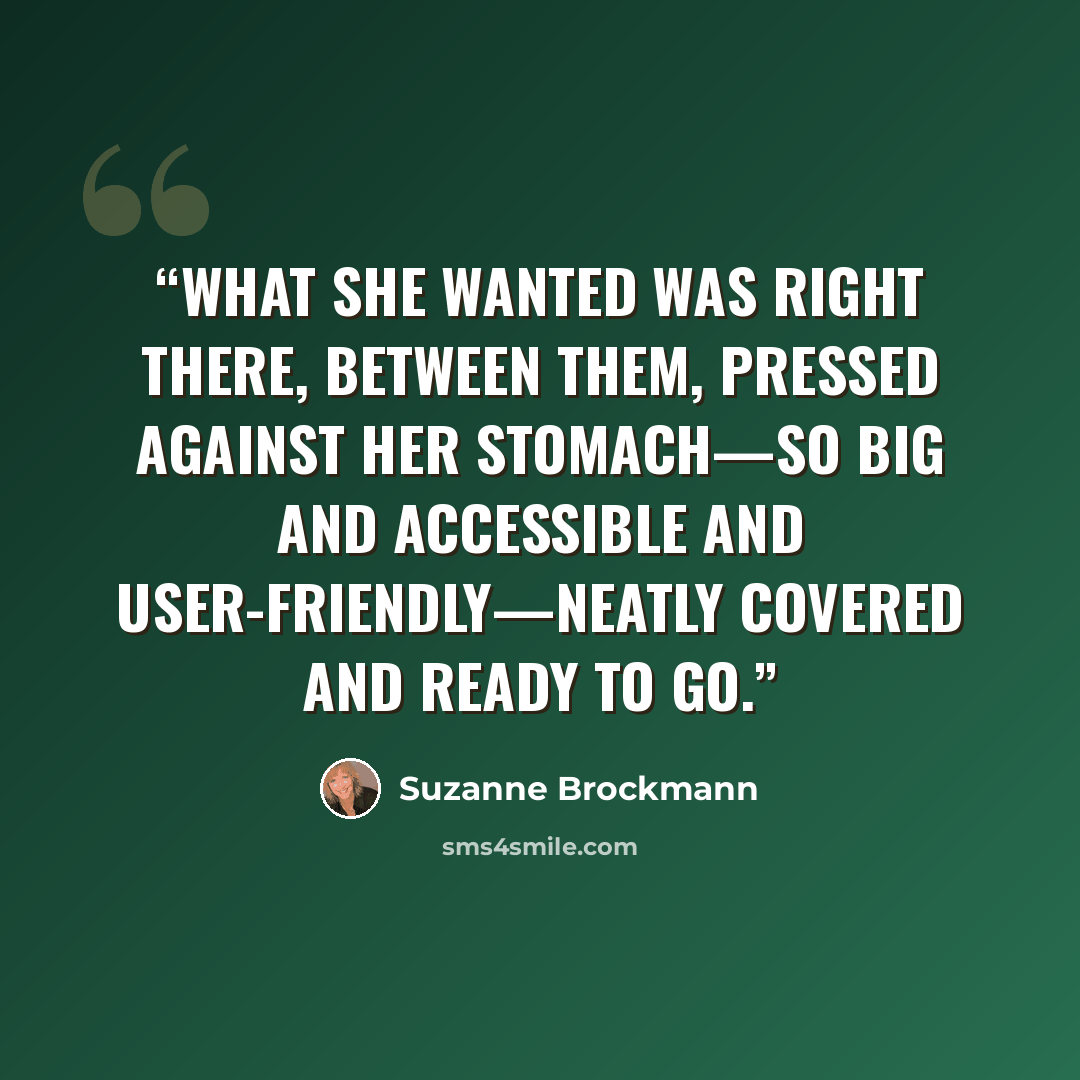 “What she wanted was right there, between them, pressed against her stomach—so big and accessible and user-friendly—neatly covered and ready to go.” quote by Suzanne Brockmann