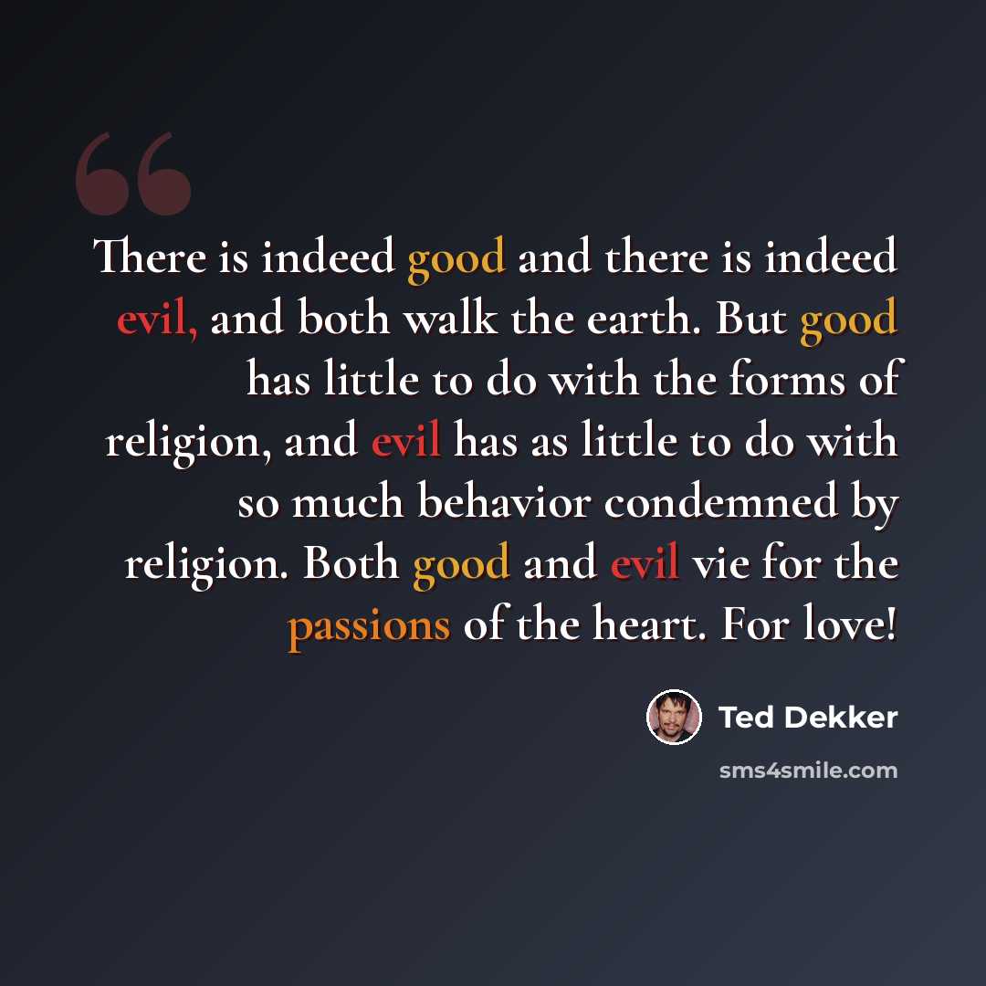 “There is indeed good and there is indeed evil, and both walk the earth. But good has little to do with the forms of religion, and evil has as little to do with so much behavior condemned by religion. Both good and evil vie for the passions of the heart. For love!” quote by Ted Dekker