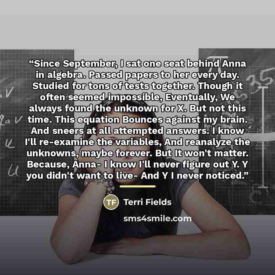 “Since September, I sat one seat behind Anna in algebra. Passed papers to her every day. Studied for tons of tests together. Though it often seemed impossible, Eventually, We always found the unknown for X. But not this time. This equation Bounces against my brain. And sneers at all attempted…” quote by Terri Fields