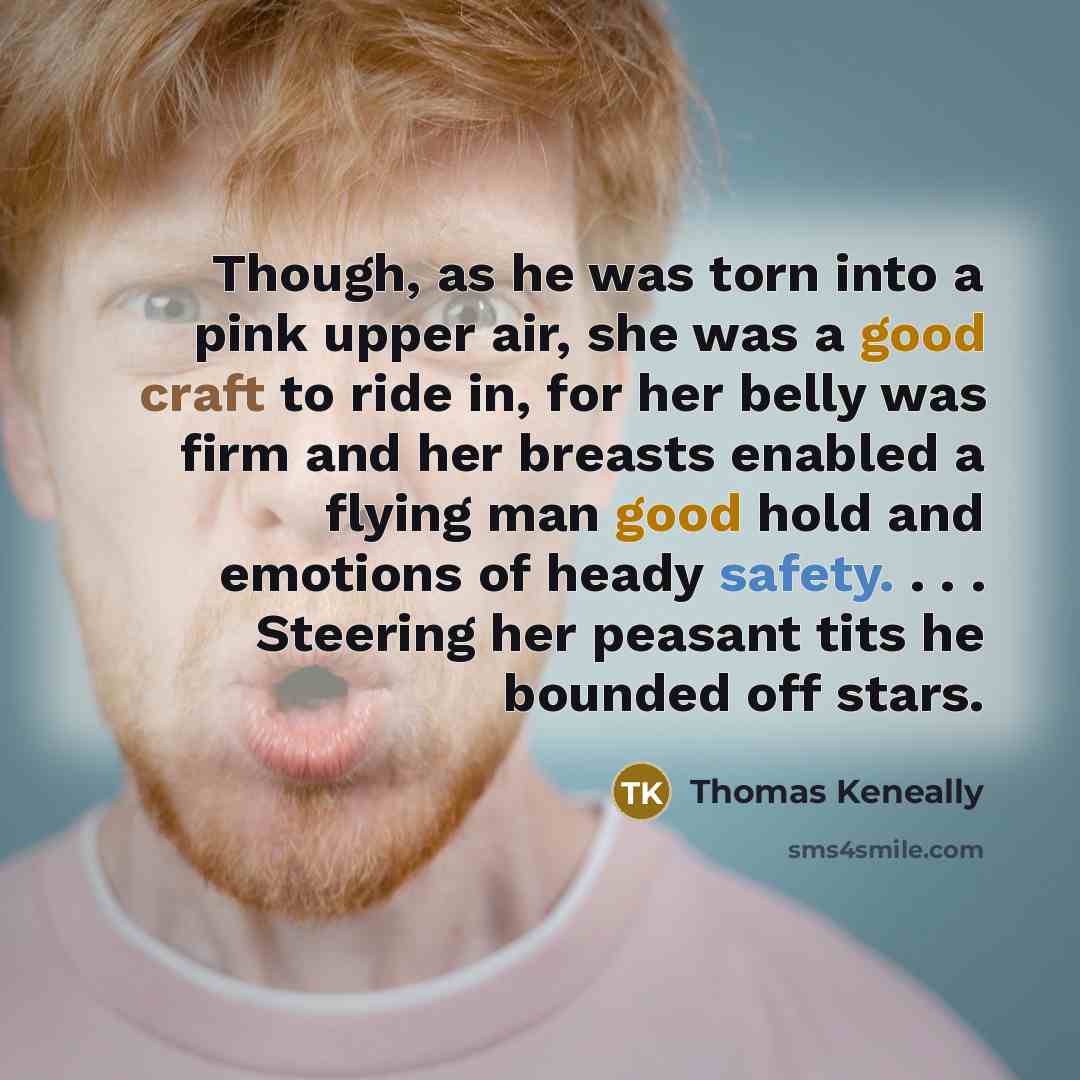 “Though, as he was torn into a pink upper air, she was a good craft to ride in, for her belly was firm and her breasts enabled a flying man good hold and emotions of heady safety. . . . Steering her peasant tits he bounded off stars.” quote by Thomas Keneally