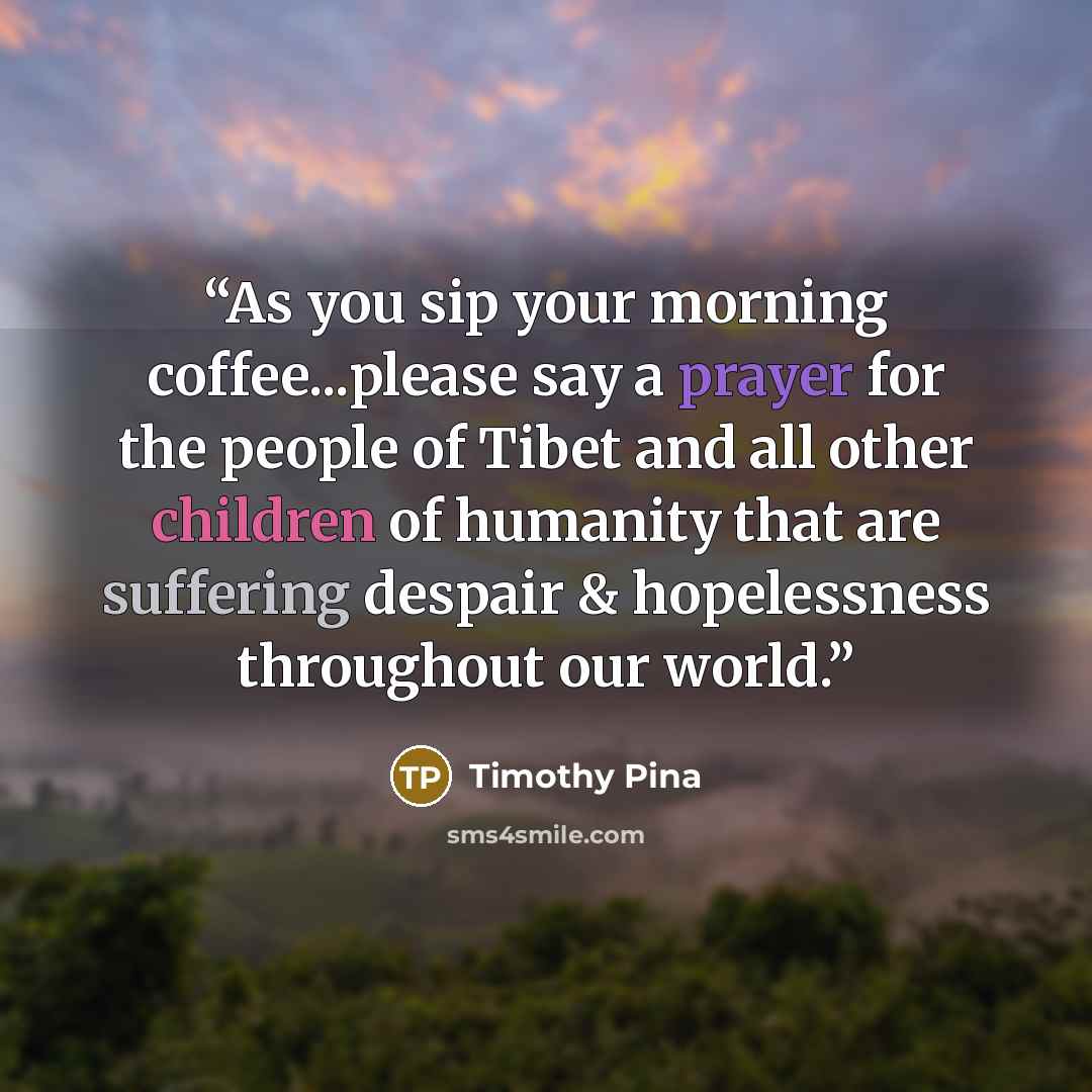 “As you sip your morning coffee...please say a prayer for the people of Tibet and all other children of humanity that are suffering despair & hopelessness throughout our world.” quote by Timothy Pina