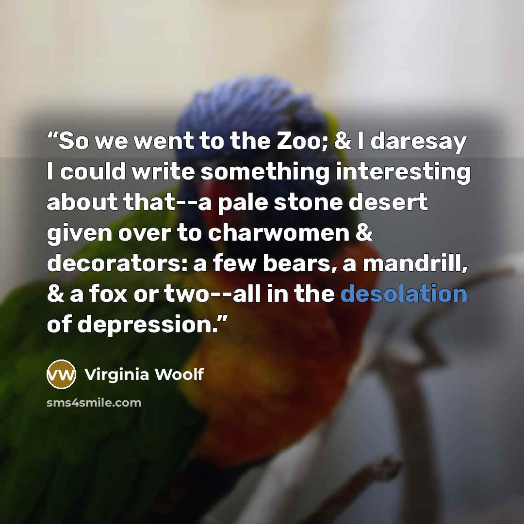 “So we went to the Zoo; & I daresay I could write something interesting about that--a pale stone desert given over to charwomen & decorators: a few bears, a mandrill, & a fox or two--all in the desolation of depression.” quote by Virginia Woolf