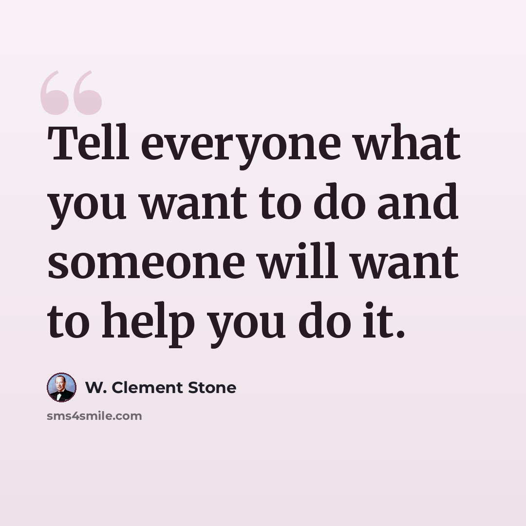 “Tell everyone what you want to do and someone will want to help you do it.” quote by W. Clement Stone
