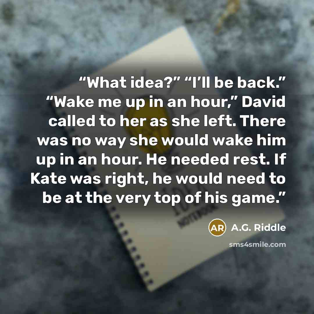 “What idea?” “I’ll be back.” “Wake me up in an hour,” David called to her as she left. There was no way she would wake him up in an hour. He needed rest. If Kate was right, he would need to be at the very top of his game.” quote by A.G. Riddle