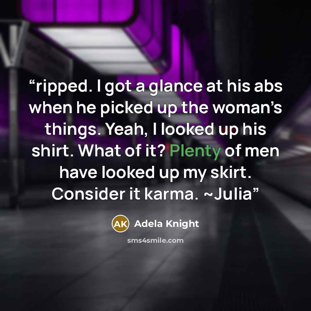 “ripped. I got a glance at his abs when he picked up the woman’s things. Yeah, I looked up his shirt. What of it? Plenty of men have looked up my skirt. Consider it karma. ~Julia” quote by Adela Knight