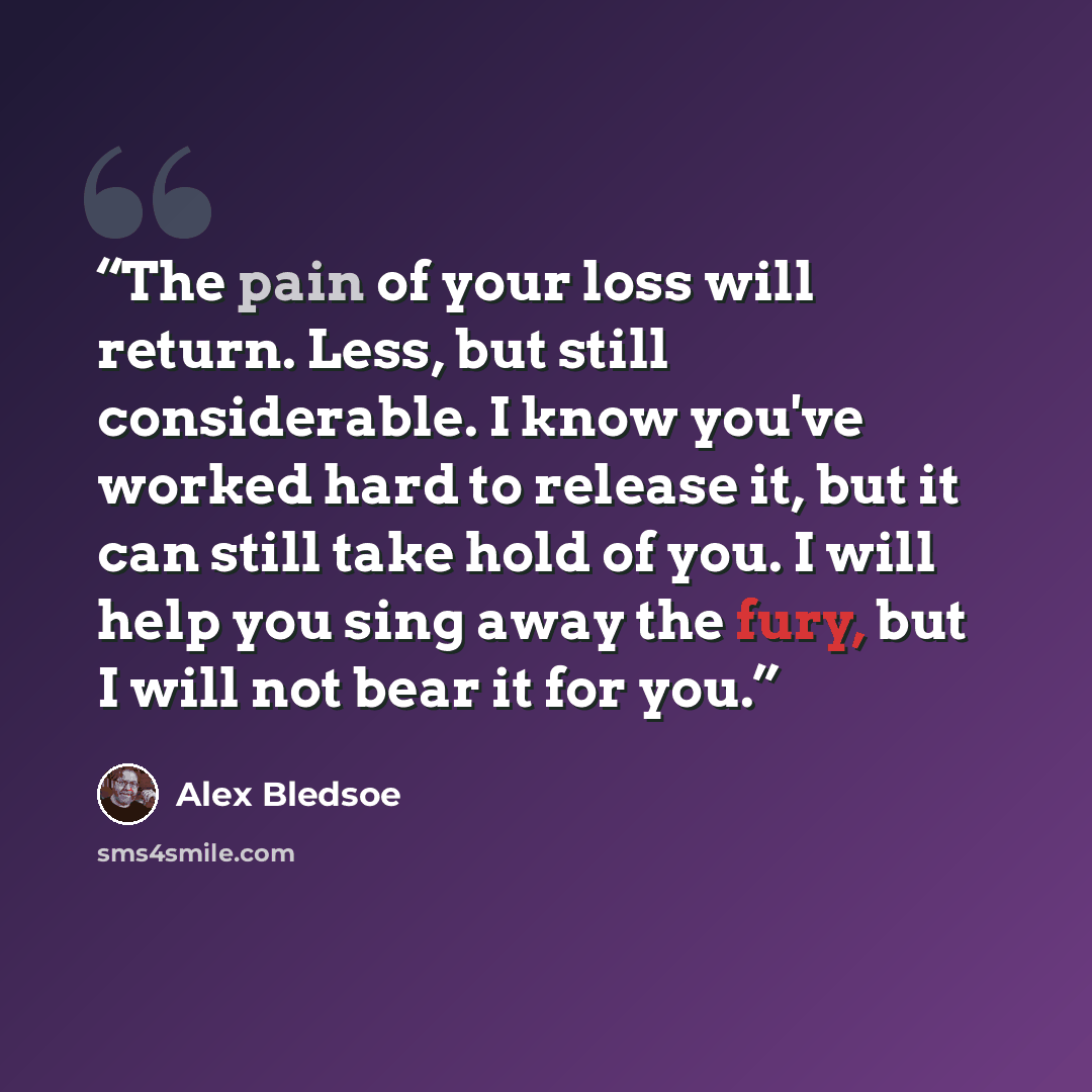 “The pain of your loss will return. Less, but still considerable. I know you've worked hard to release it, but it can still take hold of you. I will help you sing away the fury, but I will not bear it for you.” quote by Alex Bledsoe