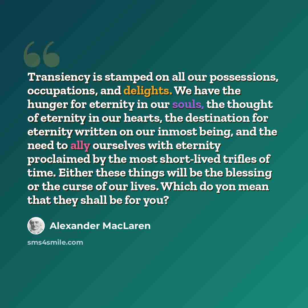 “Transiency is stamped on all our possessions, occupations, and delights. We have the hunger for eternity in our souls, the thought of eternity in our hearts, the destination for eternity written on our inmost being, and the need to ally ourselves with eternity proclaimed by the most short-lived…” quote by Alexander MacLaren