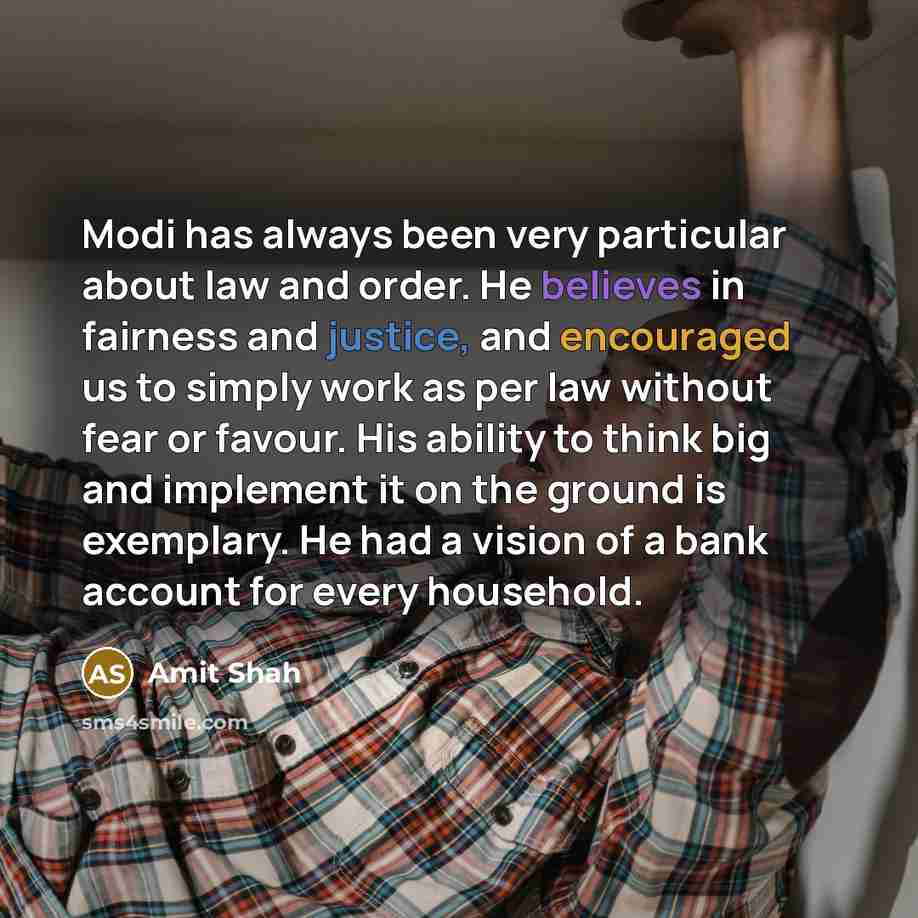 “Modi has always been very particular about law and order. He believes in fairness and justice, and encouraged us to simply work as per law without fear or favour. His ability to think big and implement it on the ground is exemplary. He had a vision of a bank account for every household.” quote by Amit Shah